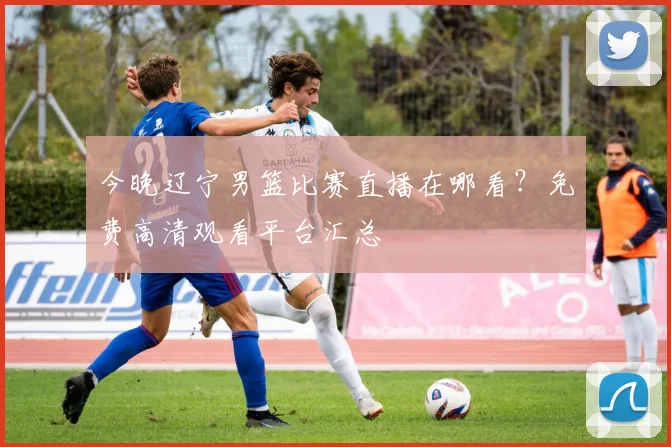 今晚辽宁男篮比赛直播在哪看？免费高清观看平台汇总