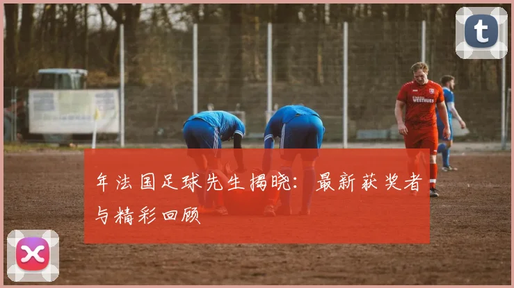 年法国足球先生揭晓：最新获奖者与精彩回顾