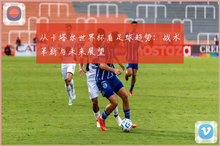 从卡塔尔世界杯看足球趋势：战术革新与未来展望