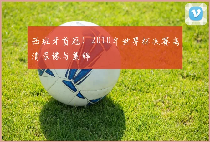 西班牙首冠！2010年世界杯决赛高清录像与集锦